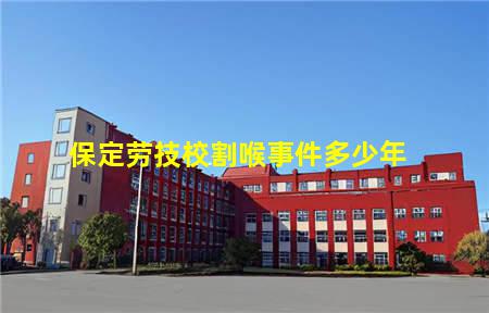 保定劳技校割喉事件多少年(保定劳技校打架事件)，保定中专学校